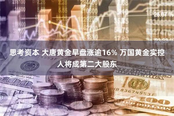 思考资本 大唐黄金早盘涨逾16% 万国黄金实控人将成第二大股东