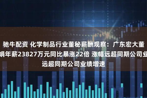驰牛配资 化学制品行业董秘薪酬观察：广东宏大董秘郑少娟年薪23827万元同比暴涨22倍 涨幅远超同期公司业绩增速