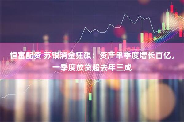 恒富配资 苏银消金狂飙:资产单季度增长百亿,一季度放贷超去年三成