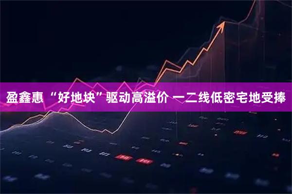 盈鑫惠 “好地块”驱动高溢价 一二线低密宅地受捧