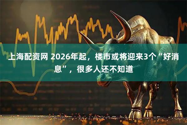 上海配资网 2026年起,楼市或将迎来3个“好消息”,很多人还不知道