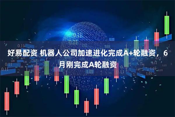 好易配资 机器人公司加速进化完成A+轮融资,6月刚完成A轮融资