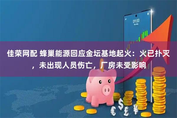 佳荣网配 蜂巢能源回应金坛基地起火：火已扑灭，未出现人员伤亡，厂房未受影响