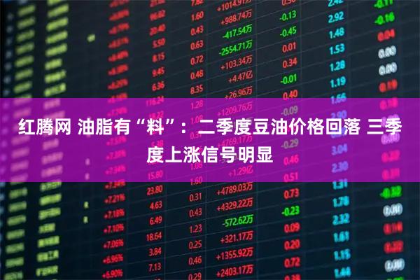 红腾网 油脂有“料”：二季度豆油价格回落 三季度上涨信号明显