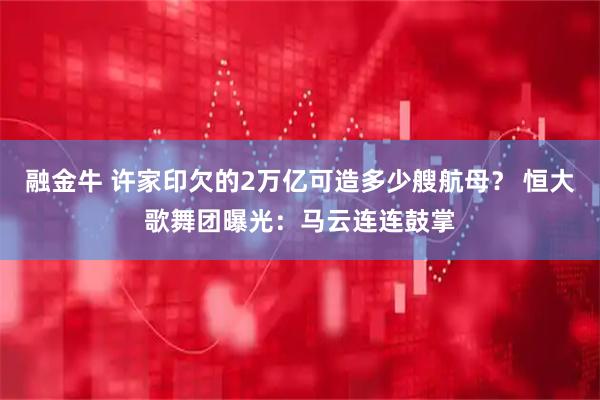 融金牛 许家印欠的2万亿可造多少艘航母？ 恒大歌舞团曝光：马云连连鼓掌