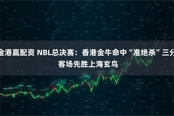 金港赢配资 NBL总决赛：香港金牛命中“准绝杀”三分 客场先胜上海玄鸟