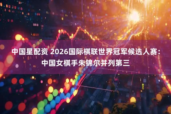 中国星配资 2026国际棋联世界冠军候选人赛：中国女棋手朱锦尔并列第三