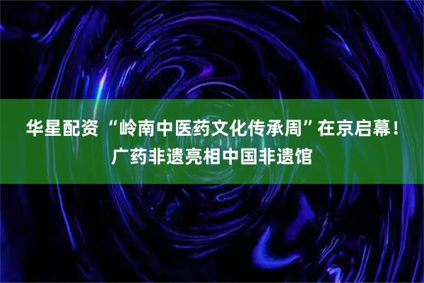 华星配资 “岭南中医药文化传承周”在京启幕！广药非遗亮相中国非遗馆