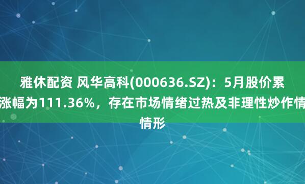 雅休配资 风华高科(000636.SZ)：5月股价累计涨幅为111.36%，存在市场情绪过热及非理性炒作情形