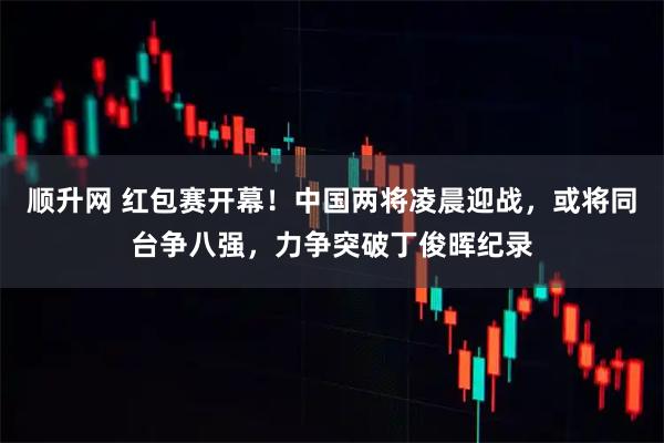 顺升网 红包赛开幕！中国两将凌晨迎战，或将同台争八强，力争突破丁俊晖纪录