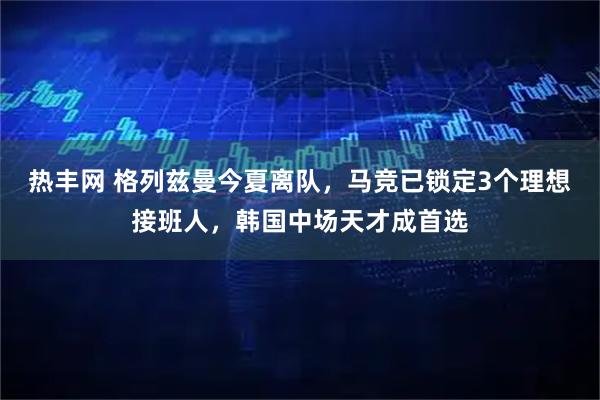 热丰网 格列兹曼今夏离队，马竞已锁定3个理想接班人，韩国中场天才成首选