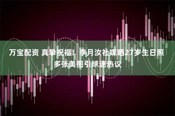 万宝配资 真挚祝福!李月汝社媒晒27岁生日照 多张美图引球迷热议
