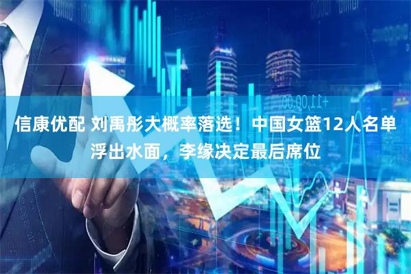 信康优配 刘禹彤大概率落选！中国女篮12人名单浮出水面，李缘决定最后席位