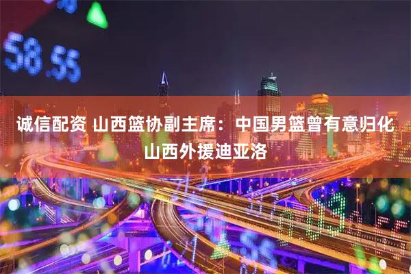 诚信配资 山西篮协副主席：中国男篮曾有意归化山西外援迪亚洛