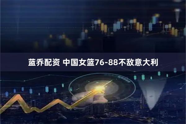蓝乔配资 中国女篮76-88不敌意大利