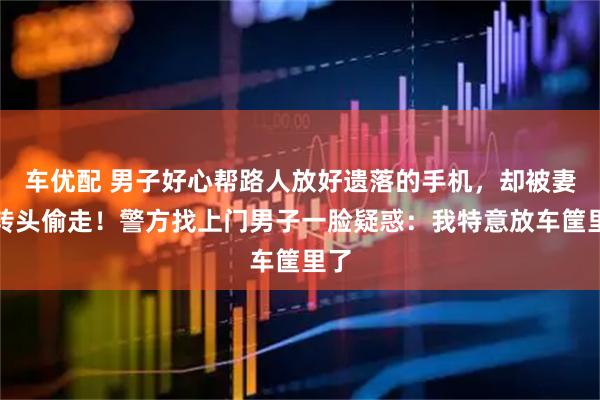 车优配 男子好心帮路人放好遗落的手机，却被妻子转头偷走！警方找上门男子一脸疑惑：我特意放车筐里了